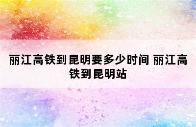 丽江高铁到昆明要多少时间 丽江高铁到昆明站